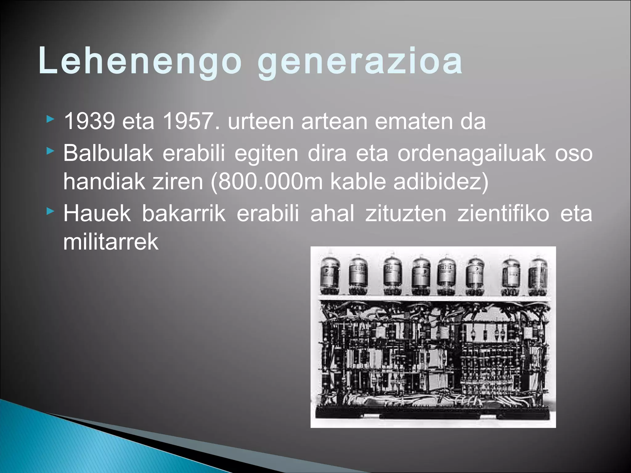 Lehenengo generazioa
 1939 eta 1957. urteen artean ematen da
 Balbulak erabili egiten dira eta ordenagailuak oso
handiak ziren (800.000m kable adibidez)
 Hauek bakarrik erabili ahal zituzten zientifiko eta
militarrek
 