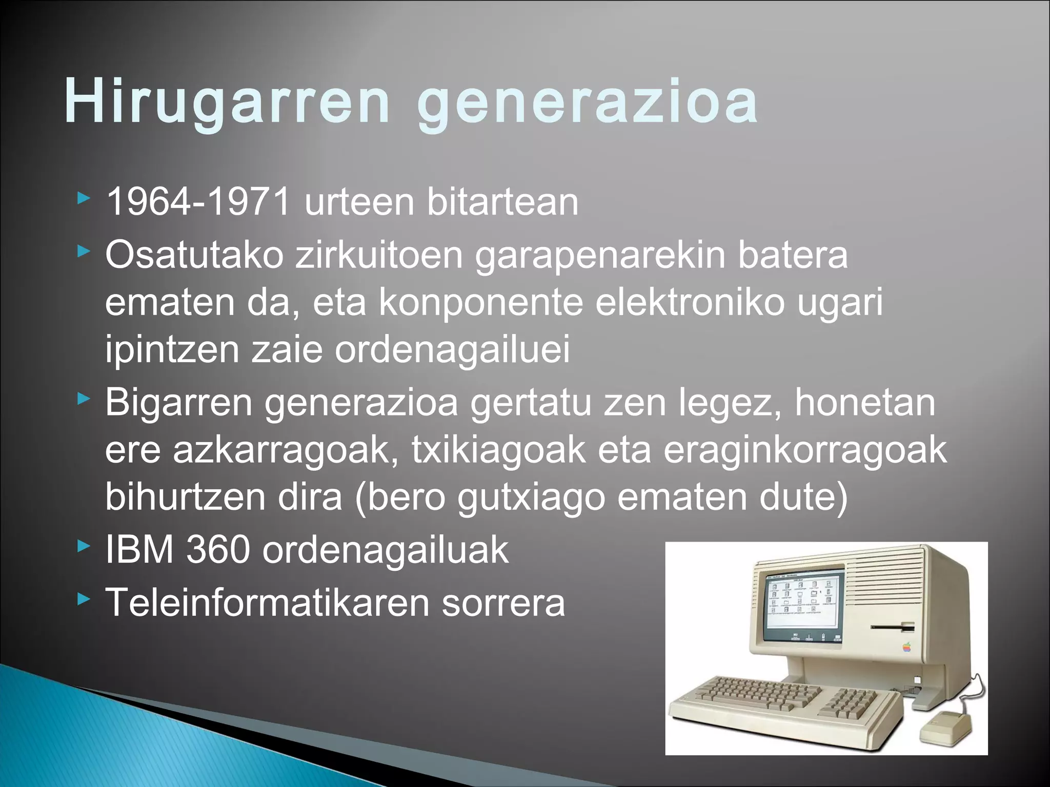 Hirugarren generazioa
 1964-1971 urteen bitartean
 Osatutako zirkuitoen garapenarekin batera
ematen da, eta konponente elektroniko ugari
ipintzen zaie ordenagailuei
 Bigarren generazioa gertatu zen legez, honetan
ere azkarragoak, txikiagoak eta eraginkorragoak
bihurtzen dira (bero gutxiago ematen dute)
 IBM 360 ordenagailuak
 Teleinformatikaren sorrera
 