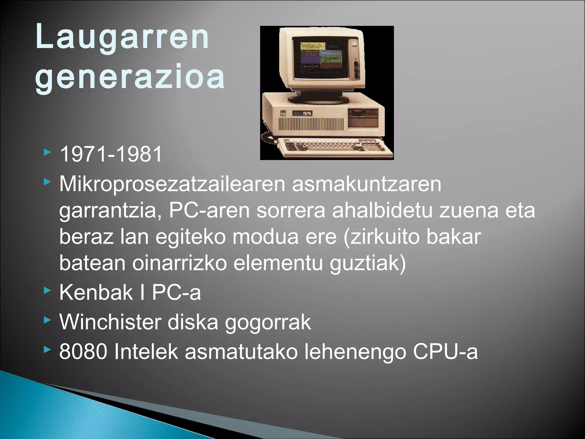 Laugarren
generazioa
 1971-1981
 Mikroprosezatzailearen asmakuntzaren
garrantzia, PC-aren sorrera ahalbidetu zuena eta
beraz lan egiteko modua ere (zirkuito bakar
batean oinarrizko elementu guztiak)
 Kenbak I PC-a
 Winchister diska gogorrak
 8080 Intelek asmatutako lehenengo CPU-a
 