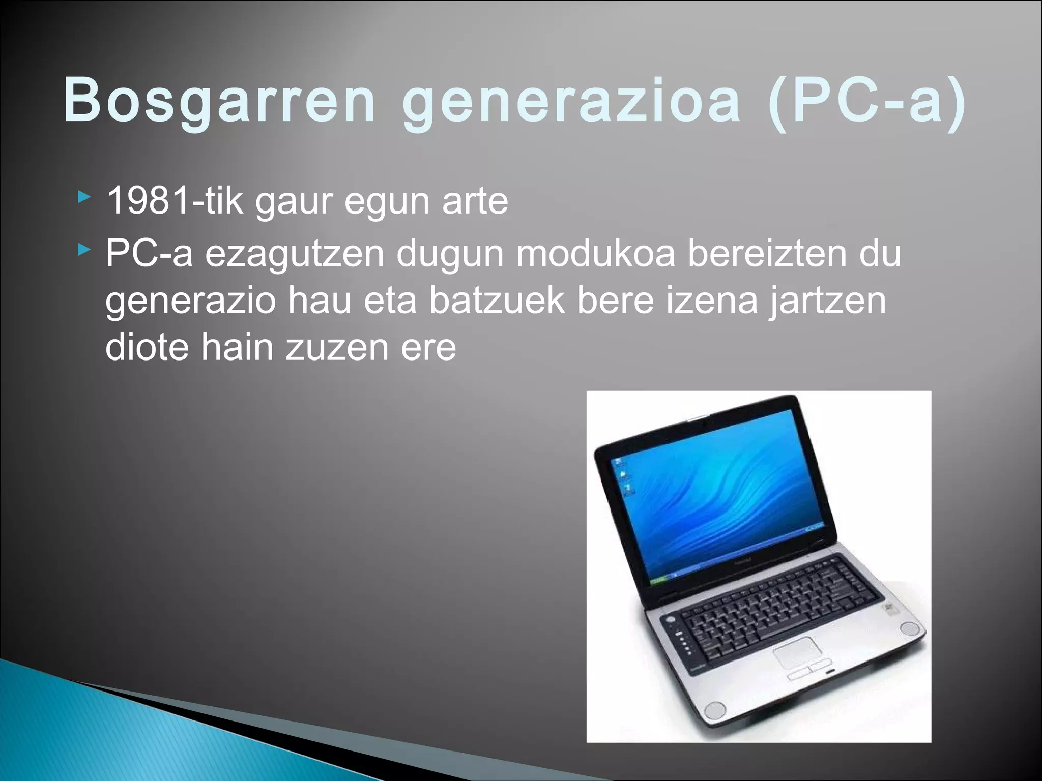 Bosgarren generazioa (PC-a)
 1981-tik gaur egun arte
 PC-a ezagutzen dugun modukoa bereizten du
generazio hau eta batzuek bere izena jartzen
diote hain zuzen ere
 