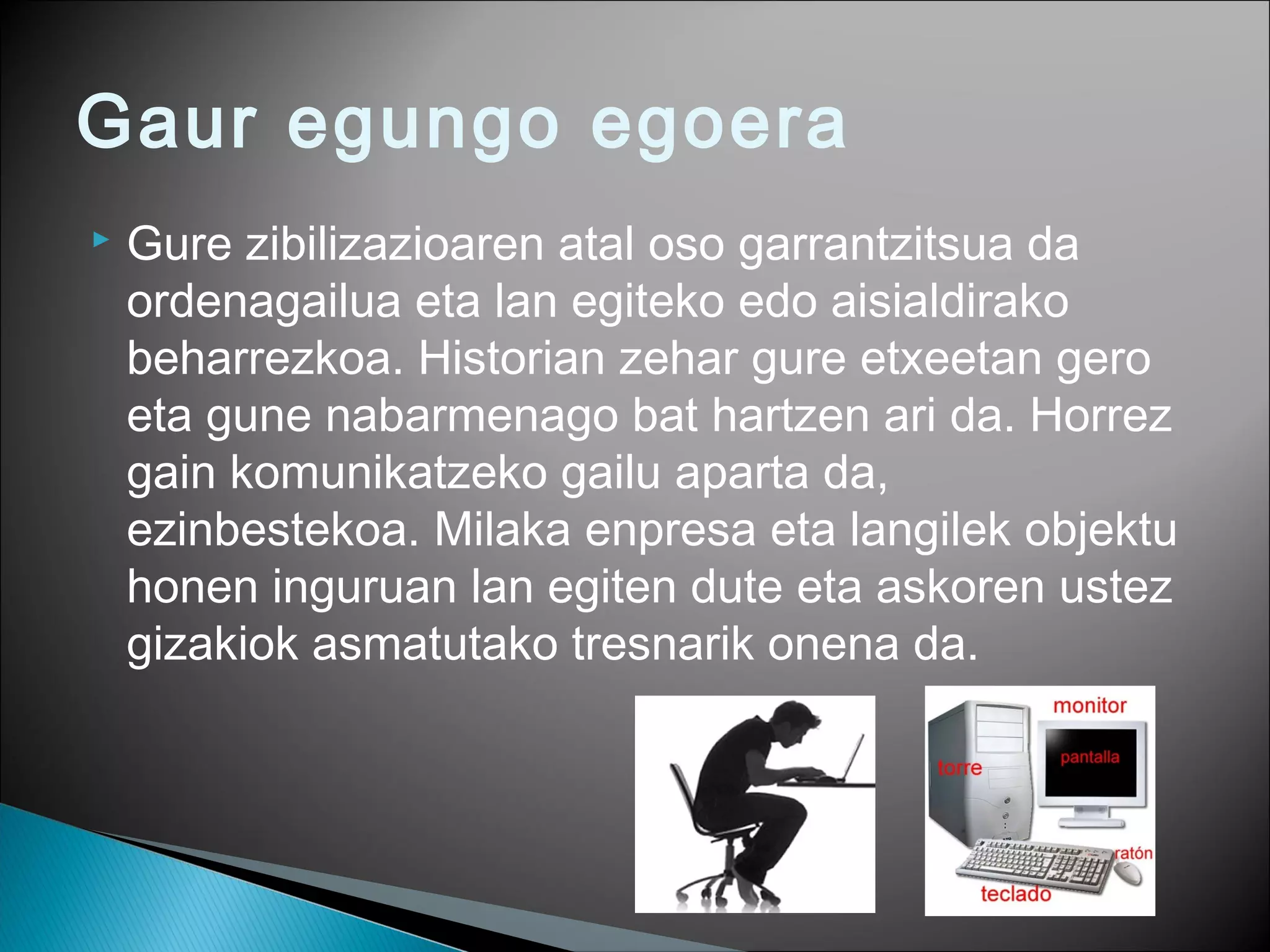 Gaur egungo egoera
 Gure zibilizazioaren atal oso garrantzitsua da
ordenagailua eta lan egiteko edo aisialdirako
beharrezkoa. Historian zehar gure etxeetan gero
eta gune nabarmenago bat hartzen ari da. Horrez
gain komunikatzeko gailu aparta da,
ezinbestekoa. Milaka enpresa eta langilek objektu
honen inguruan lan egiten dute eta askoren ustez
gizakiok asmatutako tresnarik onena da.
 