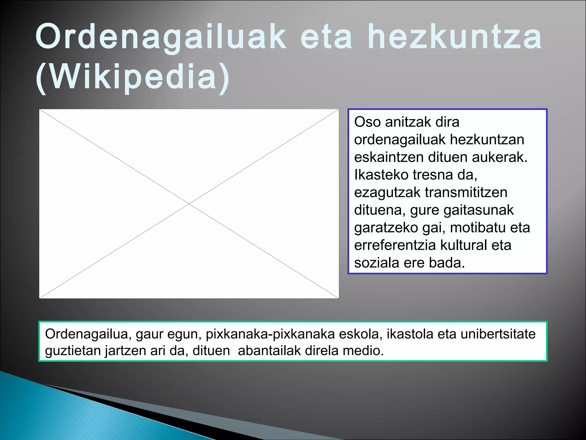 Ordenagailuak eta hezkuntza
(Wikipedia)
Oso anitzak dira
ordenagailuak hezkuntzan
eskaintzen dituen aukerak.
Ikasteko tresna da,
ezagutzak transmititzen
dituena, gure gaitasunak
garatzeko gai, motibatu eta
erreferentzia kultural eta
soziala ere bada.
Ordenagailua, gaur egun, pixkanaka-pixkanaka eskola, ikastola eta unibertsitate
guztietan jartzen ari da, dituen abantailak direla medio.
 