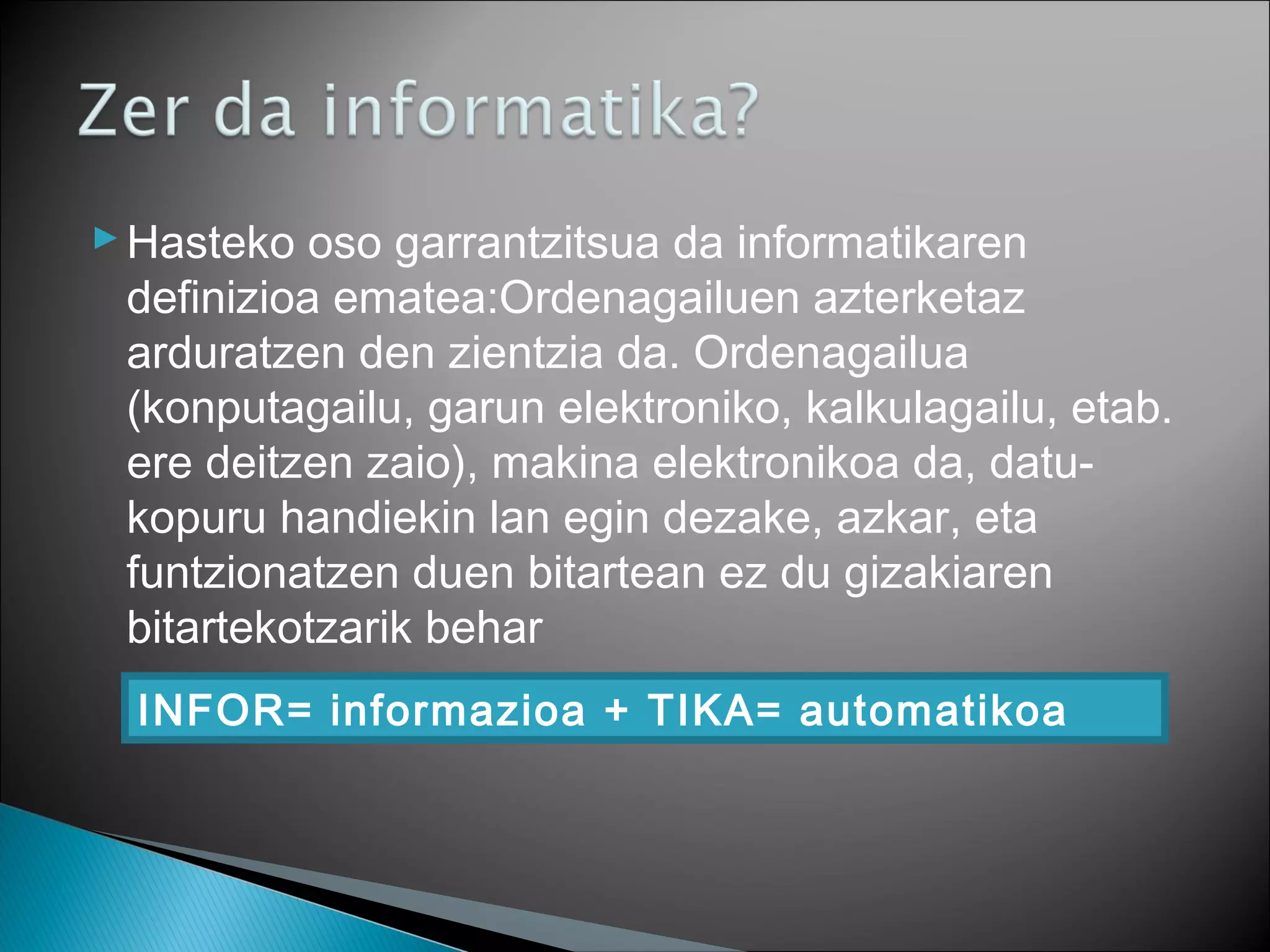 Hasteko oso garrantzitsua da informatikaren
definizioa ematea:Ordenagailuen azterketaz
arduratzen den zientzia da. Ordenagailua
(konputagailu, garun elektroniko, kalkulagailu, etab.
ere deitzen zaio), makina elektronikoa da, datu-
kopuru handiekin lan egin dezake, azkar, eta
funtzionatzen duen bitartean ez du gizakiaren
bitartekotzarik behar
INFOR= informazioa + TIKA= automatikoa
 