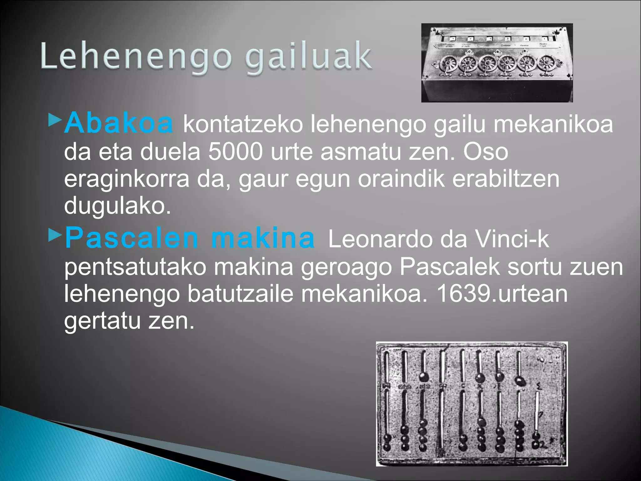 Abakoa kontatzeko lehenengo gailu mekanikoa
da eta duela 5000 urte asmatu zen. Oso
eraginkorra da, gaur egun oraindik erabiltzen
dugulako.
Pascalen makina Leonardo da Vinci-k
pentsatutako makina geroago Pascalek sortu zuen
lehenengo batutzaile mekanikoa. 1639.urtean
gertatu zen.
 