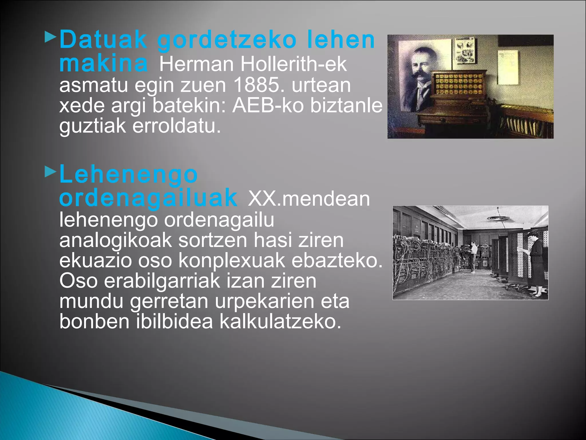 Datuak gordetzeko lehen
makina Herman Hollerith-ek
asmatu egin zuen 1885. urtean
xede argi batekin: AEB-ko biztanle
guztiak erroldatu.
Lehenengo
ordenagailuak XX.mendean
lehenengo ordenagailu
analogikoak sortzen hasi ziren
ekuazio oso konplexuak ebazteko.
Oso erabilgarriak izan ziren
mundu gerretan urpekarien eta
bonben ibilbidea kalkulatzeko.
 