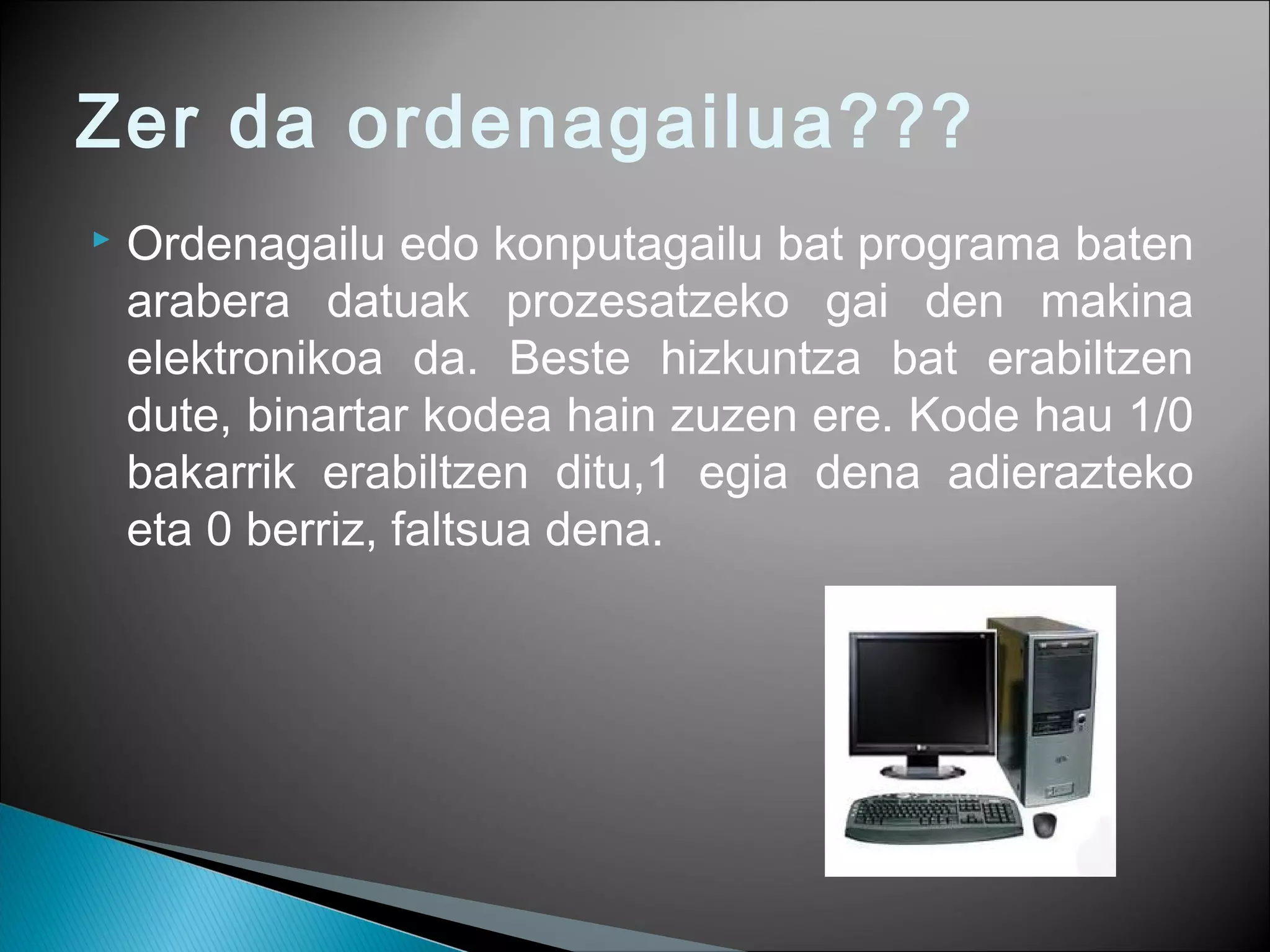 Zer da ordenagailua???
 Ordenagailu edo konputagailu bat programa baten
arabera datuak prozesatzeko gai den makina
elektronikoa da. Beste hizkuntza bat erabiltzen
dute, binartar kodea hain zuzen ere. Kode hau 1/0
bakarrik erabiltzen ditu,1 egia dena adierazteko
eta 0 berriz, faltsua dena.
 