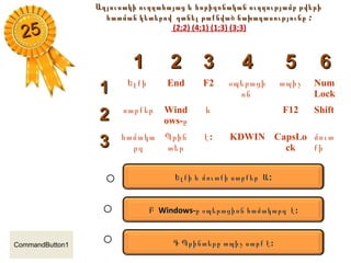 Աղյուսակի ուղղահայաց և հորիզոնական ուղղությամբ թվերիԱղյուսակի ուղղահայաց և հորիզոնական ուղղությամբ թվերի
հատման կետերովհատման կետերով գտնել թաքնված նախադասությունըգտնել թաքնված նախադասությունը ::
(2;2) (4;1) (1;3) (3;3)
11 22 33 44 55 66
11 Ելքի End F2 օպերացի
ոն
տպիչ Num
Lock
22 սարքեր Wind
ows-ը
և F12 Shift
33 համակա
րգ
Պրին
տեր
:է KDWIN CapsLo
ck
մուտ
քի
::ԵԵլքի և մուտքի սարքերլքի և մուտքի սարքեր ԱԱ
ԲԲ Windows-Windows-ը օպերացիոն համակարգ էը օպերացիոն համակարգ է ::
ԳԳ ՊՊ :րինտերը տպիչ սարք է:րինտերը տպիչ սարք է
2525
CommandButton1
 