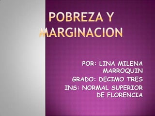 POBREZA Y MARGINACION POR: LINA MILENA MARROQUIN GRADO: DECIMO TRES INS: NORMAL SUPERIOR DE FLORENCIA 