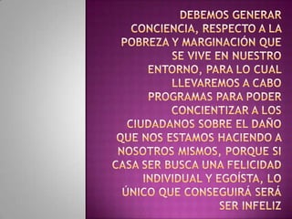 DEBEMOS Generar conciencia, respecto a la pobreza y marginación que se vive en nuestro entorno, para lo cual llevaremos a cabo programas para poder concientizar a los ciudadanos sobre el daño que nos estamos haciendo a nosotros mismos, porque si casa ser busca una felicidad individual y egoísta, lo único que conseguirá será ser infeliz