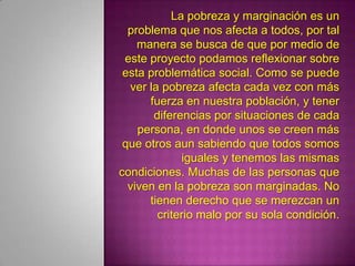 La pobreza y marginación es un problema que nos afecta a todos, por tal manera se busca de que por medio de este proyecto podamos reflexionar sobre esta problemática social. Como se puede ver la pobreza afecta cada vez con más fuerza en nuestra población, y tener diferencias por situaciones de cada persona, en donde unos se creen más que otros aun sabiendo que todos somos iguales y tenemos las mismas condiciones. Muchas de las personas que viven en la pobreza son marginadas. No tienen derecho que se merezcan un criterio malo por su sola condición. 
