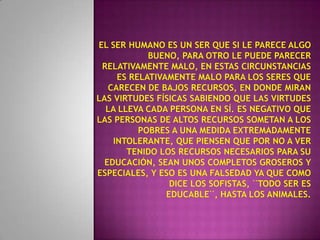 El ser humano es un ser que si le parece algo bueno, para otro le puede parecer relativamente malo, en estas circunstancias es relativamente malo para los seres que carecen de bajos recursos, en donde miran las virtudes físicas sabiendo que las virtudes la lleva cada persona en sí. Es negativo que las personas de altos recursos sometan a los pobres a una medida extremadamente intolerante, que piensen que por no a ver tenido los recursos necesarios para su educación, sean unos completos groseros y especiales, y eso es una falsedad ya que como dice los sofistas, ¨todo ser es educable¨, hasta los animales.