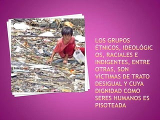 los grupos étnicos, ideológicos, raciales e indigentes, entre otras, son víctimas de trato desigual y cuya dignidad como seres humanos es pisoteada