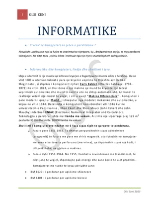 OLSI CENI

1

INFORMATIKE


C`vend ze kompjuteri ne jeten e perditshme ?

Aktualisht , pothuajse nuk ka fushe te veprimtarise njerezore, ku , drejtperdrejte ose jo, te mos perdoret
kompjuteri. Ne ditet tona , njeriu eshte i rrethuar nga nje rrjet i shumellojshem kompjuterash.



Informatika dhe kompjuteri, lindja dhe zhvillimi i tyre.

Ideja e ndertimit te nje makine qe lehteson kryerjen e llogaritjeve te shumta eshte e hershme. Qe ne
vitet 1600 u ndertuan makinat e para qe kryenin veprime te thjeshta aritmetike.
Megjithate , si shpikes i kompjuterit njihet Carls Babixh (Charles babbage, 1792 1871) Ne vitin 1822, ai dha idene e nje makine qe mund te kryente nje teresi
veprimesh autom atike dhe mund ti nxirrte ato ne shtyp automatikisht. Ai m undi te
realizoje vetem nje model te vogel, i cili u quajt “ Maki na Di ferenc iale ” . Kompjuteri i
pare modern i quajtur Mark1, i shkeputur nga modelet mekanike dhe automatike, u
krijua ne vitin 1944. D atelindja e kompjuterit konsiderohet viti 19 46 kur ne
universitetin e Pensilv anise , Xhon Ekert dhe Xhon Mauci (Jo hn Eckert dhe John
Mauchy) ndertuan ENIAC (Electronic Numerical Integrator and Calculator).
Teknologjia e perdorur ishte me llamba me vakum . Ai zinte nje siperfaqe prej 126 m 2
peshonte 30 ton dhe kishte 18 000 llamba me vakum.
Zhvillimi i kompjuterave ndahet ne 5 faza si pas ti pit te qar qev e te perdorur a.


Faza e pare 1951 -1955. Te dhenat perpunoheshin sipas udhezimeve
(programit) te futura me p are me shirit magne tik . ato f ute shin ne k ompjuter
me anen e kar tave te perforuara (me vrima), qe shpohe shin sipas nj e kodi, i
cili perkthehej ne gj uhen e makines.



Faza e dy te 1959 -1964. Me 1955, llambat u ze vendesuan me tranzistoret, te
cile t ja ne te ve gje l, shpenzojne pak energji dhe kane kosto te ule t pr odhimi.
Kompjutera t me tipike te kesaj periudhe j ane:



IBM 1620 : i perdorur per aplik ime shkencore



IBM 1401 : i perdorur per aplik ime biznesi

Olsi Ceni 2013

 