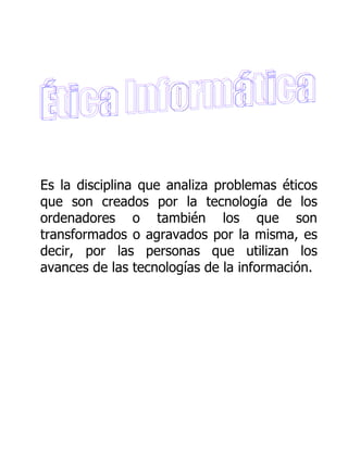 Es la disciplina que analiza problemas éticos
que son creados por la tecnología de los
ordenadores o también los que son
transformados o agravados por la misma, es
decir, por las personas que utilizan los
avances de las tecnologías de la información.
 