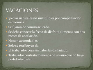  30 días naturales no sustituibles por compensación
económica
 Se fijaran de común acuerdo.
 Se debe conocer la fecha de disfrute al menos con dos
meses de antelación.
 No son acumulables.
 Solo se retribuyen si:
 El trabajador cesa sin haberlas disfrutado.
 Trabajador contratado menos de un año que no haya
podido disfrutar.
 