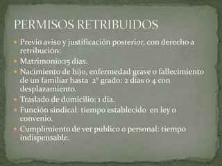  Previo aviso y justificación posterior, con derecho a
retribución:
 Matrimonio:15 días.
 Nacimiento de hijo, enfermedad grave o fallecimiento
de un familiar hasta 2° grado: 2 días o 4 con
desplazamiento.
 Traslado de domicilio: 1 día.
 Función sindical: tiempo establecido en ley o
convenio.
 Cumplimiento de ver publico o personal: tiempo
indispensable.
 
