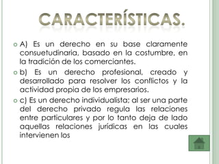  A) Es un derecho en su base claramente
  consuetudinaria, basado en la costumbre, en
  la tradición de los comerciantes.
 b) Es un derecho profesional, creado y
  desarrollado para resolver los conflictos y la
  actividad propia de los empresarios.
 c) Es un derecho individualista; al ser una parte
  del derecho privado regula las relaciones
  entre particulares y por lo tanto deja de lado
  aquellas relaciones jurídicas en las cuales
  intervienen los
 