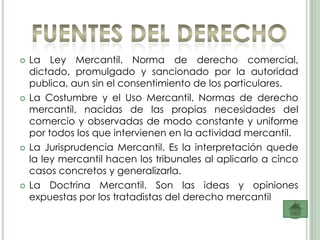    La Ley Mercantil. Norma de derecho comercial,
    dictado, promulgado y sancionado por la autoridad
    publica, aun sin el consentimiento de los particulares.
   La Costumbre y el Uso Mercantil. Normas de derecho
    mercantil, nacidas de las propias necesidades del
    comercio y observadas de modo constante y uniforme
    por todos los que intervienen en la actividad mercantil.
   La Jurisprudencia Mercantil. Es la interpretación quede
    la ley mercantil hacen los tribunales al aplicarlo a cinco
    casos concretos y generalizarla.
   La Doctrina Mercantil. Son las ideas y opiniones
    expuestas por los tratadistas del derecho mercantil
 