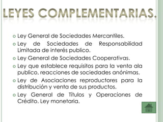  Ley General de Sociedades Mercantiles.
 Ley    de Sociedades de Responsabilidad
  Limitada de interés publico.
 Ley General de Sociedades Cooperativas.

 Ley que establece requisitos para la venta ala
  publico, reacciones de sociedades anónimas.
 Ley de Asociaciones reproductores para la
  distribución y venta de sus productos.
 Ley General de Títulos y Operaciones de
  Crédito. Ley monetaria.
 