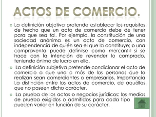    La definición objetiva pretende establecer los requisitos
    de hecho que un acto de comercio debe de tener
    para que sea tal. Por ejemplo, la constitución de una
    sociedad anónima es un acto de comercio, con
    independencia de quién sea el que la constituye; o una
    compraventa puede definirse como mercantil si se
    hace con la intención de revender lo comprado,
    teniendo ánimo de lucro en ello.
    La definición subjetiva pretende condicionar el acto de
    comercio a que una o más de las personas que lo
    realizan sean comerciantes o empresarios. Importancia
    La distinción entre los actos de comercio, de aquéllos
    que no poseen dicho carácter.
    La prueba de los actos o negocios jurídicos: los medios
    de prueba exigidos o admitidos para cada tipo acto
    pueden variar en función de su carácter.
 