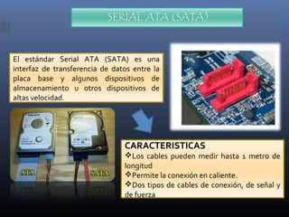 El estándar Serial ATA (SATA) es una
interfaz de transferencia de datos entre la
placa base y algunos dispositivos de
almacenamiento u otros dispositivos de
altas velocidad.

CARACTERISTICAS

Los cables pueden medir hasta 1 metro de
longitud
Permite la conexión en caliente.
Dos tipos de cables de conexión, de señal y
de fuerza

 