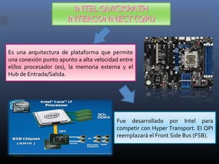 Es una arquitectura de plataforma que permite
una conexión punto apunto a alta velocidad entre
el/los procesador (es), la memoria externa y el
Hub de Entrada/Salida.

Fue desarrollado por Intel para
competir con Hyper Transport. El QPI
reemplazará el Front Side Bus (FSB).

 