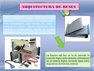 ARQUITECTURA DE BUSES
el bus (o canal) es un sistema digital que transfiere
datos entre los componentes de una computadora o
entre computadoras. Está formado por cables o
pistas en un circuito impreso, dispositivos como
resistores y condensadores además de circuitos
integrados.

La función del bus es la de permitir la
conexión lógica entre distintos subsistemas
de un sistema digital, enviando datos entre
dispositivos de distintos órdenes

 