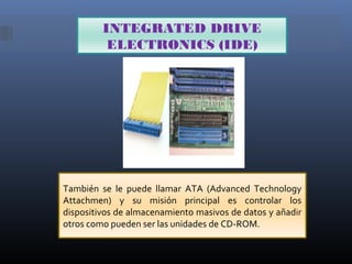 INTEGRATED DRIVE
ELECTRONICS (IDE)

También se le puede llamar ATA (Advanced Technology
Attachmen) y su misión principal es controlar los
dispositivos de almacenamiento masivos de datos y añadir
otros como pueden ser las unidades de CD-ROM.

 