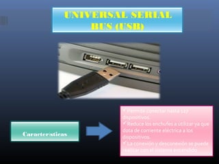 UNIVERSAL SERIAL
BUS (USB)

Características

Permite conectar hasta 127
dispositivos.
Reduce los enchufes a utilizar ya que
dota de corriente eléctrica a los
dispositivos.
La conexión y desconexión se puede
realizar con el sistema encendido.

 
