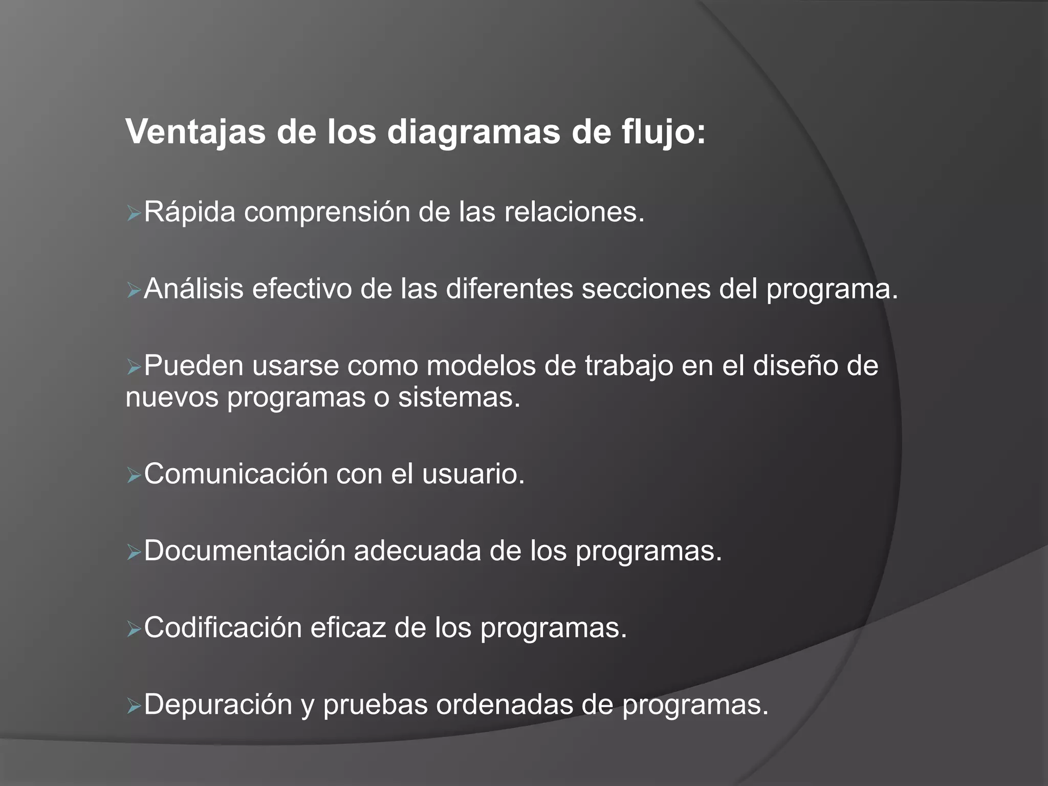 Ventajas de los diagramas de flujo:

Rápida   comprensión de las relaciones.

Análisis   efectivo de las diferentes secciones del programa.

Pueden  usarse como modelos de trabajo en el diseño de
nuevos programas o sistemas.

Comunicación     con el usuario.

Documentación     adecuada de los programas.

Codificación   eficaz de los programas.

Depuración    y pruebas ordenadas de programas.
 