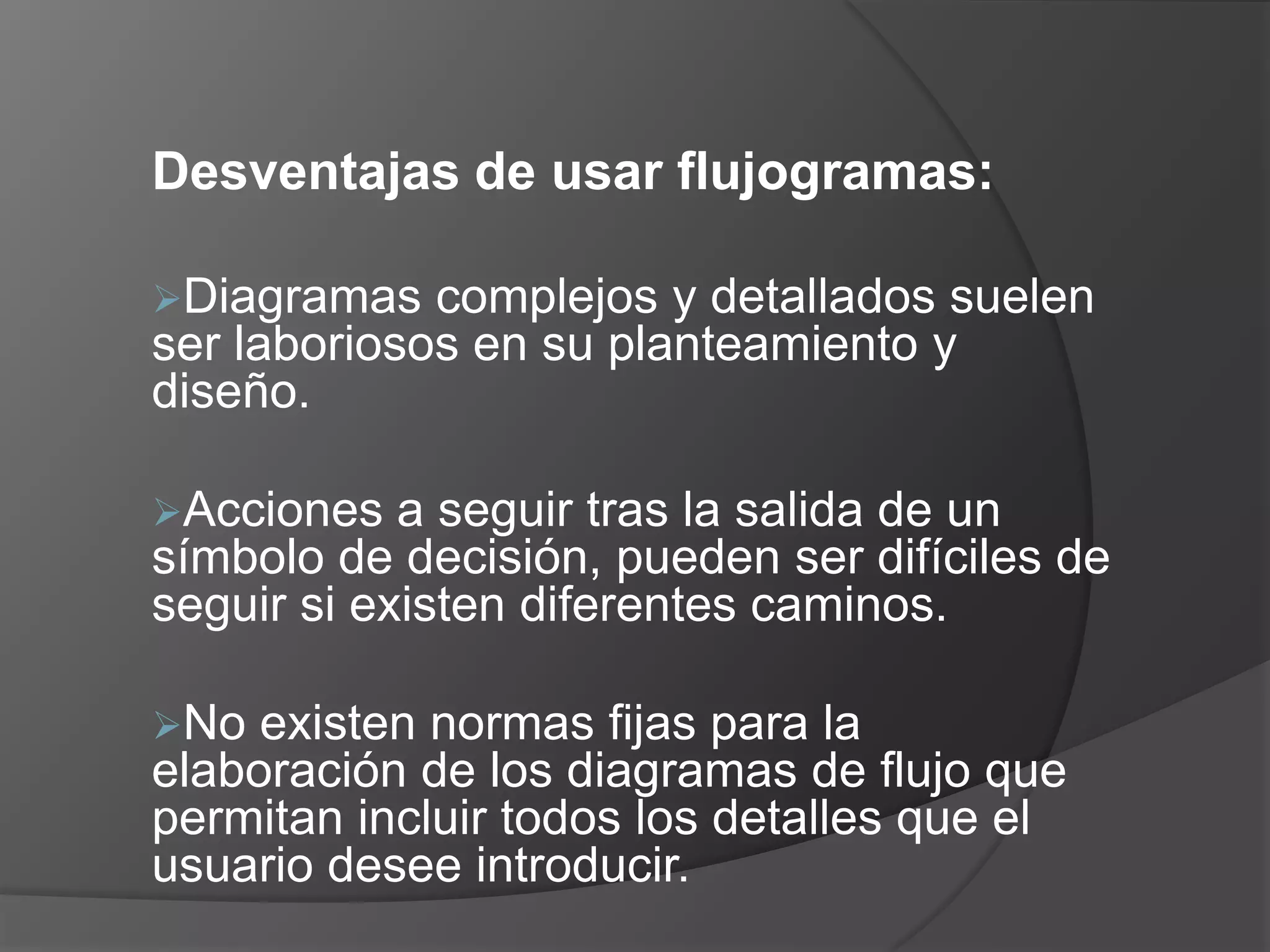 Desventajas de usar flujogramas:

Diagramas   complejos y detallados suelen
ser laboriosos en su planteamiento y
diseño.

Acciones   a seguir tras la salida de un
símbolo de decisión, pueden ser difíciles de
seguir si existen diferentes caminos.

No  existen normas fijas para la
elaboración de los diagramas de flujo que
permitan incluir todos los detalles que el
usuario desee introducir.
 