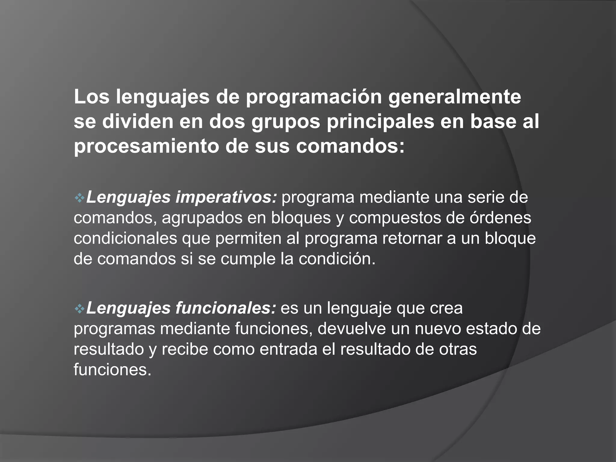 Los lenguajes de programación generalmente
se dividen en dos grupos principales en base al
procesamiento de sus comandos:

Lenguajes   imperativos: programa mediante una serie de
comandos, agrupados en bloques y compuestos de órdenes
condicionales que permiten al programa retornar a un bloque
de comandos si se cumple la condición.

Lenguajes    funcionales: es un lenguaje que crea
programas mediante funciones, devuelve un nuevo estado de
resultado y recibe como entrada el resultado de otras
funciones.
 