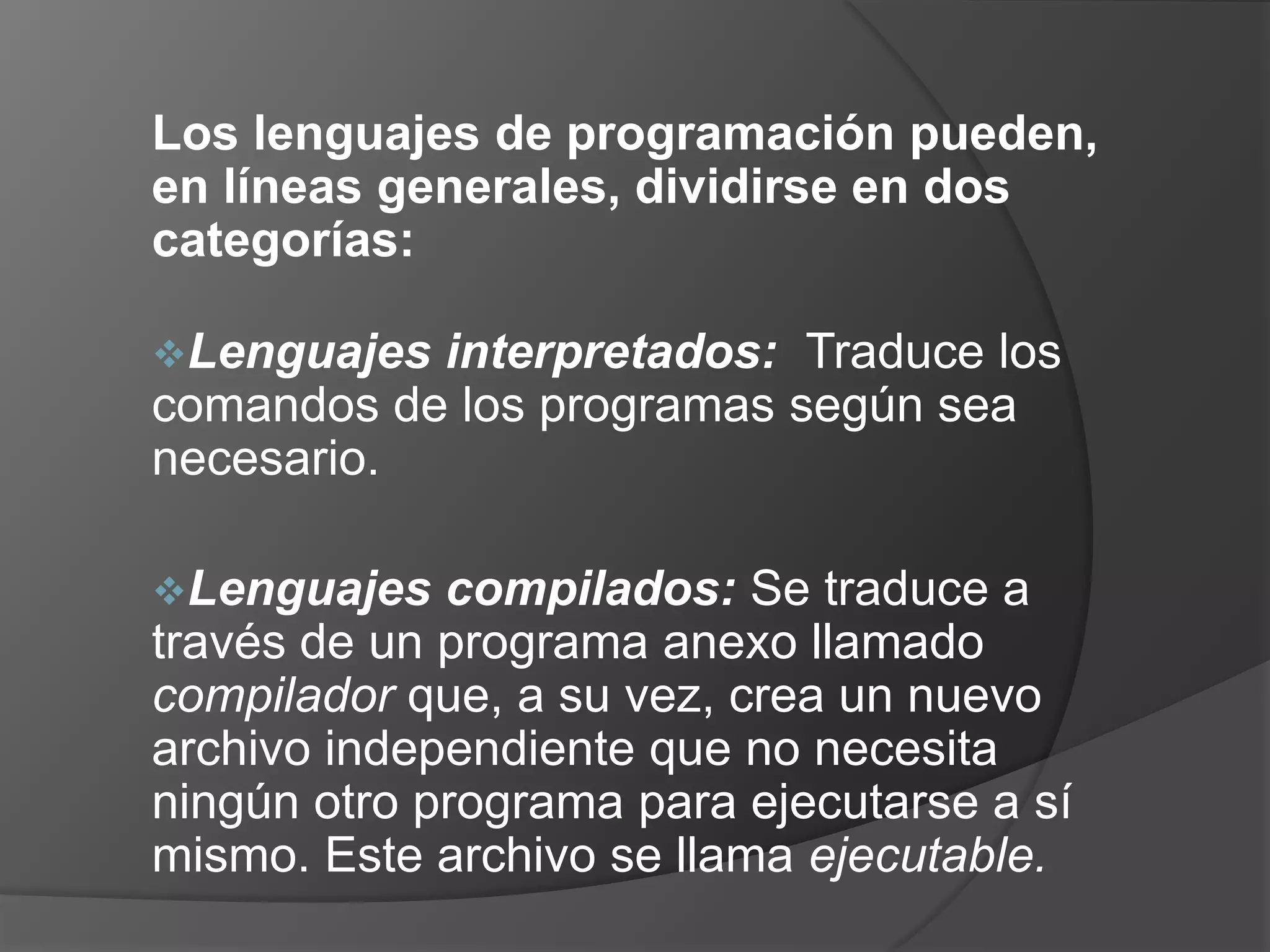 Los lenguajes de programación pueden,
en líneas generales, dividirse en dos
categorías:

Lenguajes interpretados: Traduce los
comandos de los programas según sea
necesario.

Lenguajes   compilados: Se traduce a
través de un programa anexo llamado
compilador que, a su vez, crea un nuevo
archivo independiente que no necesita
ningún otro programa para ejecutarse a sí
mismo. Este archivo se llama ejecutable.
 