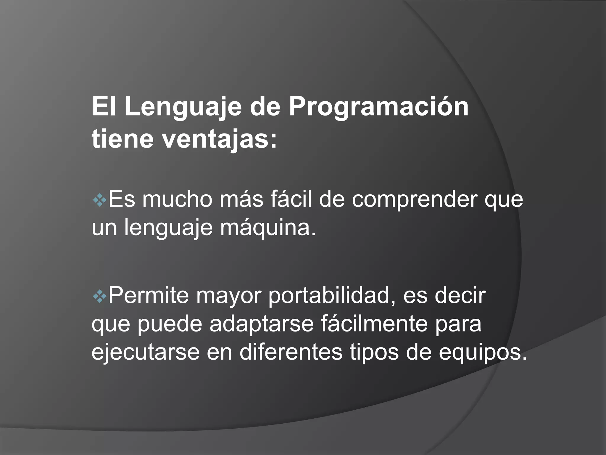 El Lenguaje de Programación
tiene ventajas:

Es  mucho más fácil de comprender que
un lenguaje máquina.

Permite  mayor portabilidad, es decir
que puede adaptarse fácilmente para
ejecutarse en diferentes tipos de equipos.
 
