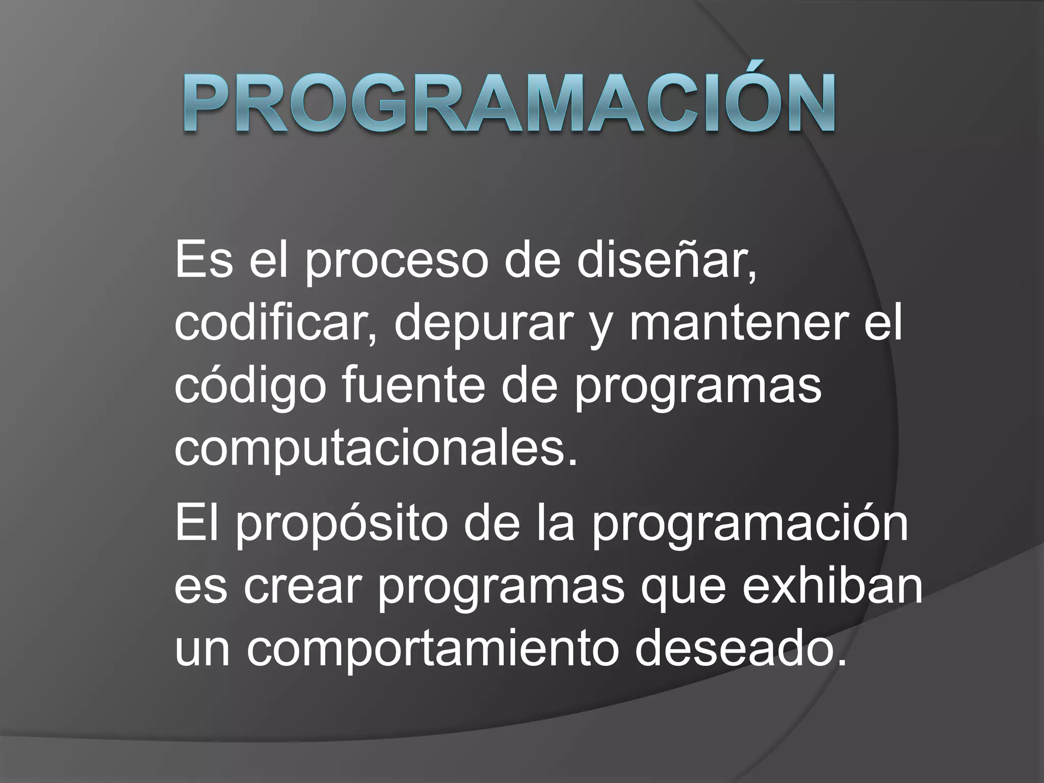 Es el proceso de diseñar,
codificar, depurar y mantener el
código fuente de programas
computacionales.
El propósito de la programación
es crear programas que exhiban
un comportamiento deseado.
 