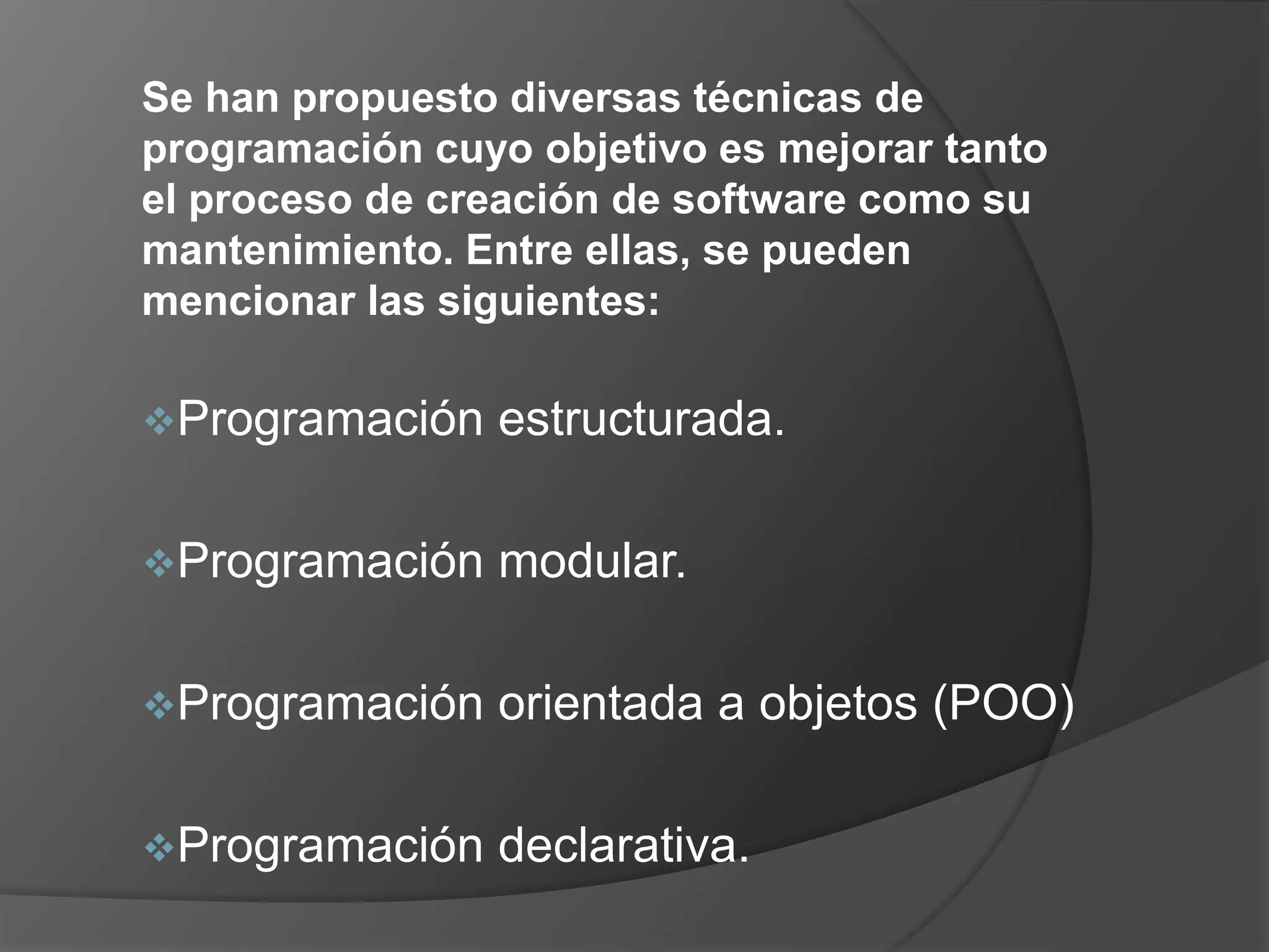 Se han propuesto diversas técnicas de
programación cuyo objetivo es mejorar tanto
el proceso de creación de software como su
mantenimiento. Entre ellas, se pueden
mencionar las siguientes:

Programación   estructurada.

Programación   modular.

Programación   orientada a objetos (POO)

Programación   declarativa.
 