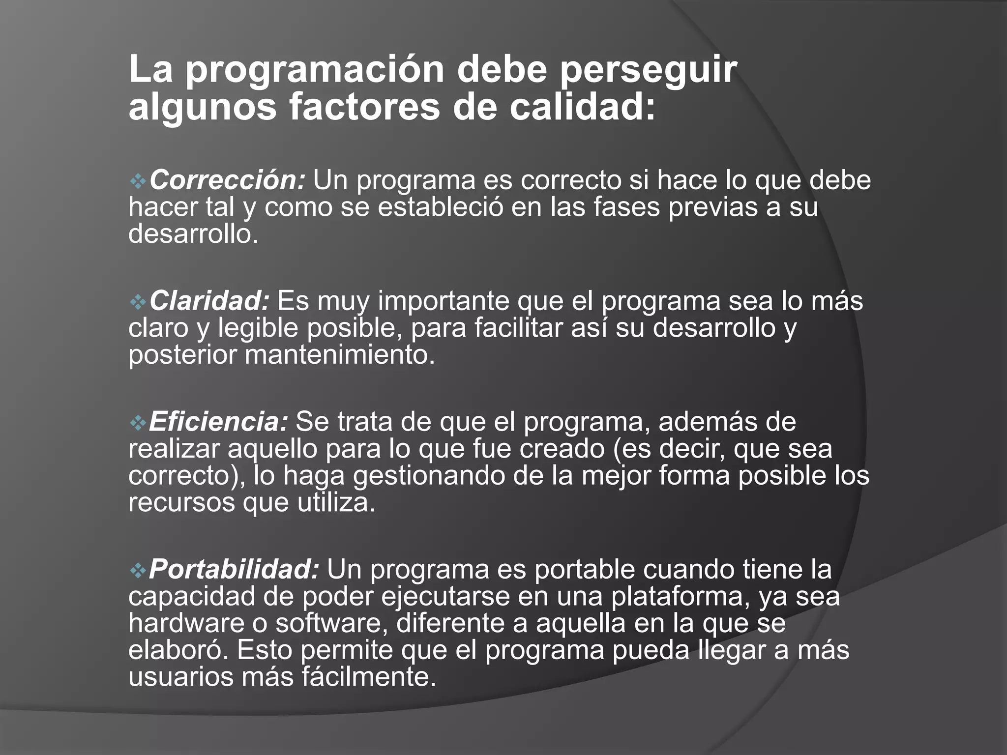 La programación debe perseguir
algunos factores de calidad:
Corrección:   Un programa es correcto si hace lo que debe
hacer tal y como se estableció en las fases previas a su
desarrollo.

Claridad:   Es muy importante que el programa sea lo más
claro y legible posible, para facilitar así su desarrollo y
posterior mantenimiento.

Eficiencia:   Se trata de que el programa, además de
realizar aquello para lo que fue creado (es decir, que sea
correcto), lo haga gestionando de la mejor forma posible los
recursos que utiliza.

Portabilidad:  Un programa es portable cuando tiene la
capacidad de poder ejecutarse en una plataforma, ya sea
hardware o software, diferente a aquella en la que se
elaboró. Esto permite que el programa pueda llegar a más
usuarios más fácilmente.
 