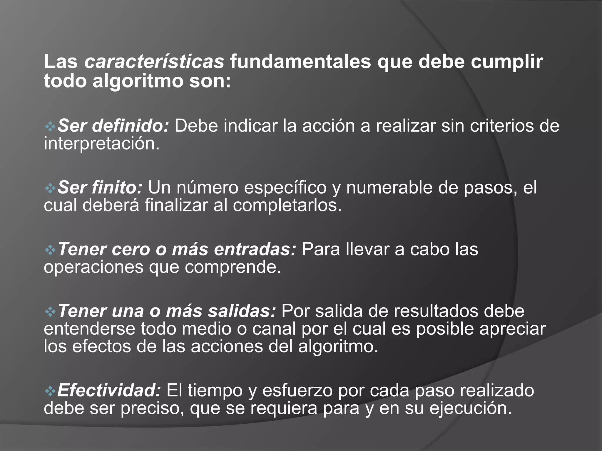 Las características fundamentales que debe cumplir
todo algoritmo son:

Ser  definido: Debe indicar la acción a realizar sin criterios de
interpretación.

Ser  finito: Un número específico y numerable de pasos, el
cual deberá finalizar al completarlos.

Tener  cero o más entradas: Para llevar a cabo las
operaciones que comprende.

Tener   una o más salidas: Por salida de resultados debe
entenderse todo medio o canal por el cual es posible apreciar
los efectos de las acciones del algoritmo.

Efectividad:  El tiempo y esfuerzo por cada paso realizado
debe ser preciso, que se requiera para y en su ejecución.
 