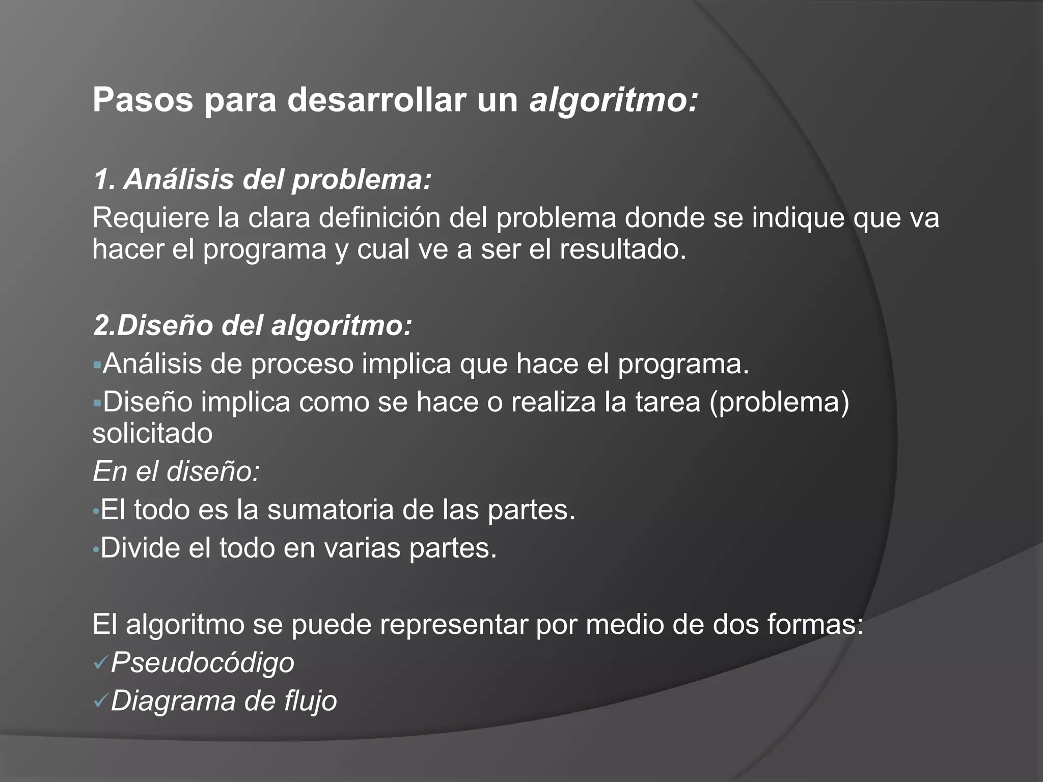 Pasos para desarrollar un algoritmo:

1. Análisis del problema:
Requiere la clara definición del problema donde se indique que va
hacer el programa y cual ve a ser el resultado.

2.Diseño del algoritmo:
Análisis de proceso implica que hace el programa.
Diseño implica como se hace o realiza la tarea (problema)
solicitado
En el diseño:
•El todo es la sumatoria de las partes.
•Divide el todo en varias partes.


El algoritmo se puede representar por medio de dos formas:
Pseudocódigo
Diagrama de flujo
 