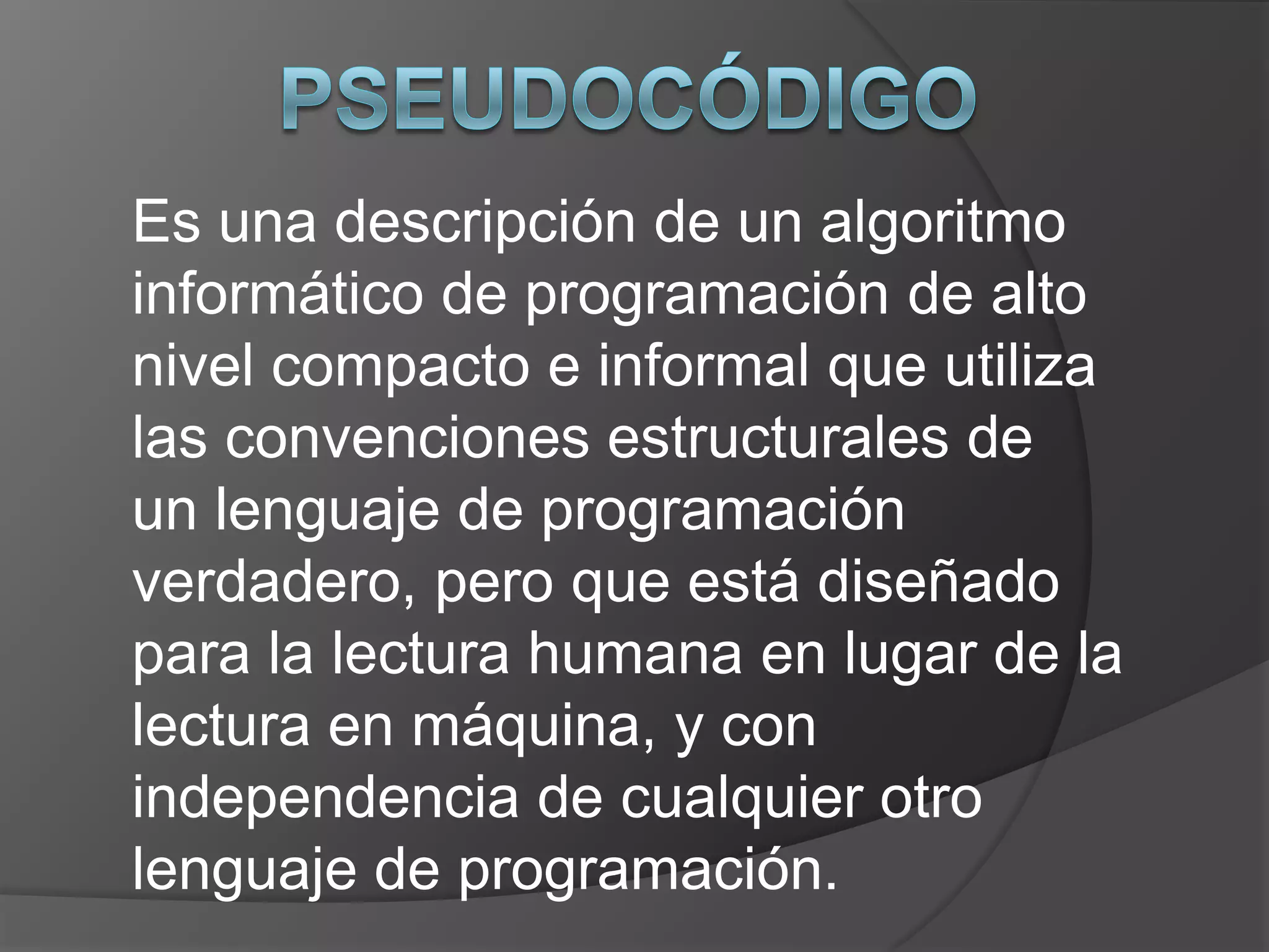 Es una descripción de un algoritmo
informático de programación de alto
nivel compacto e informal que utiliza
las convenciones estructurales de
un lenguaje de programación
verdadero, pero que está diseñado
para la lectura humana en lugar de la
lectura en máquina, y con
independencia de cualquier otro
lenguaje de programación.
 