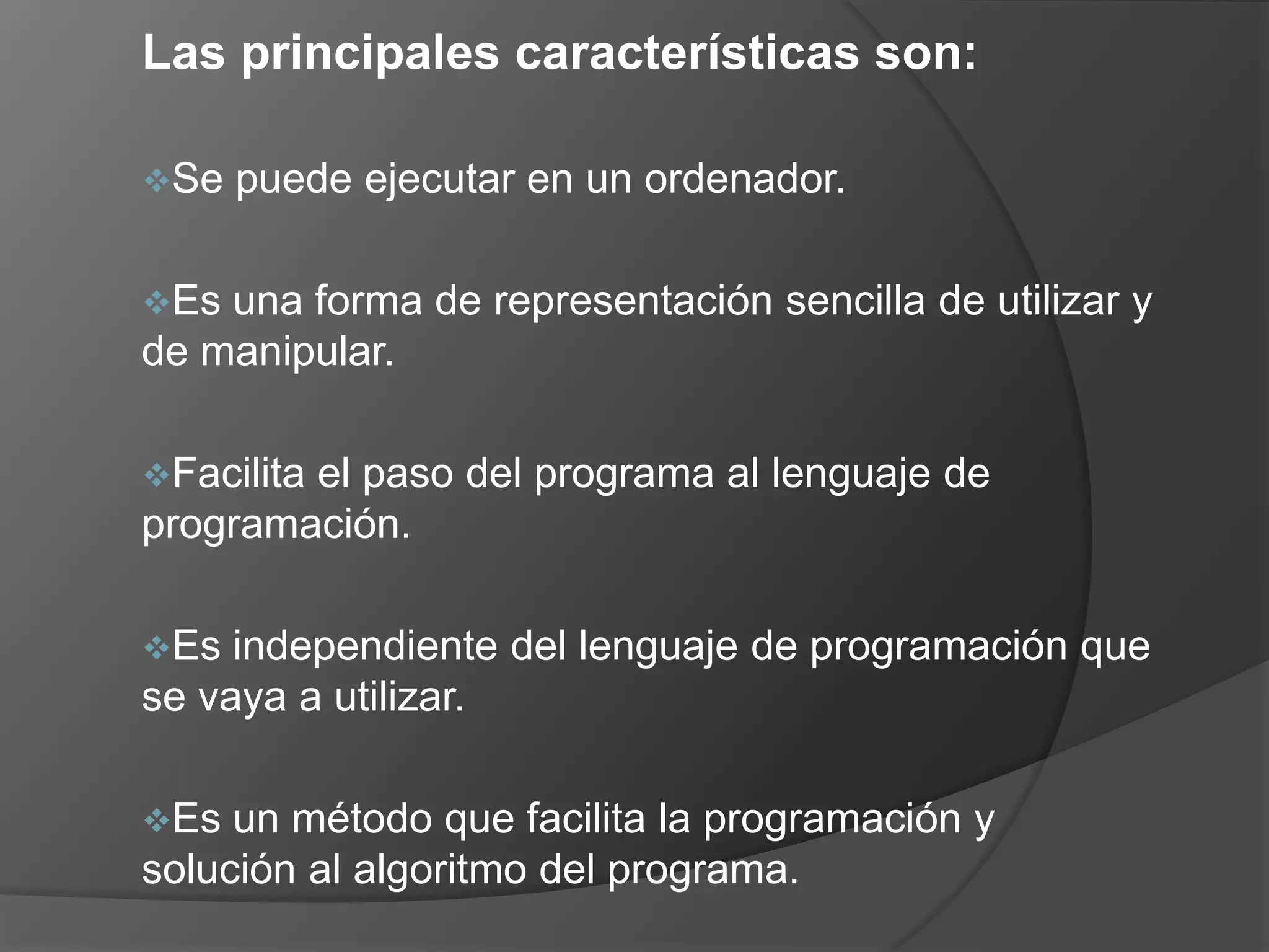 Las principales características son:

Se   puede ejecutar en un ordenador.

Es una forma de representación sencilla de utilizar y
de manipular.

Facilita
        el paso del programa al lenguaje de
programación.

Es  independiente del lenguaje de programación que
se vaya a utilizar.

Es  un método que facilita la programación y
solución al algoritmo del programa.
 