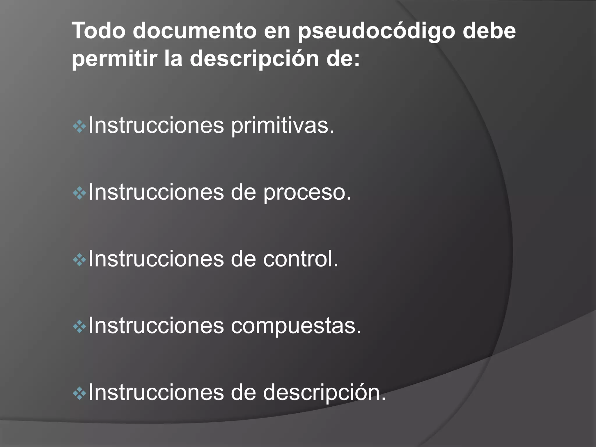 Todo documento en pseudocódigo debe
permitir la descripción de:

Instrucciones   primitivas.

Instrucciones   de proceso.

Instrucciones   de control.

Instrucciones   compuestas.

Instrucciones   de descripción.
 