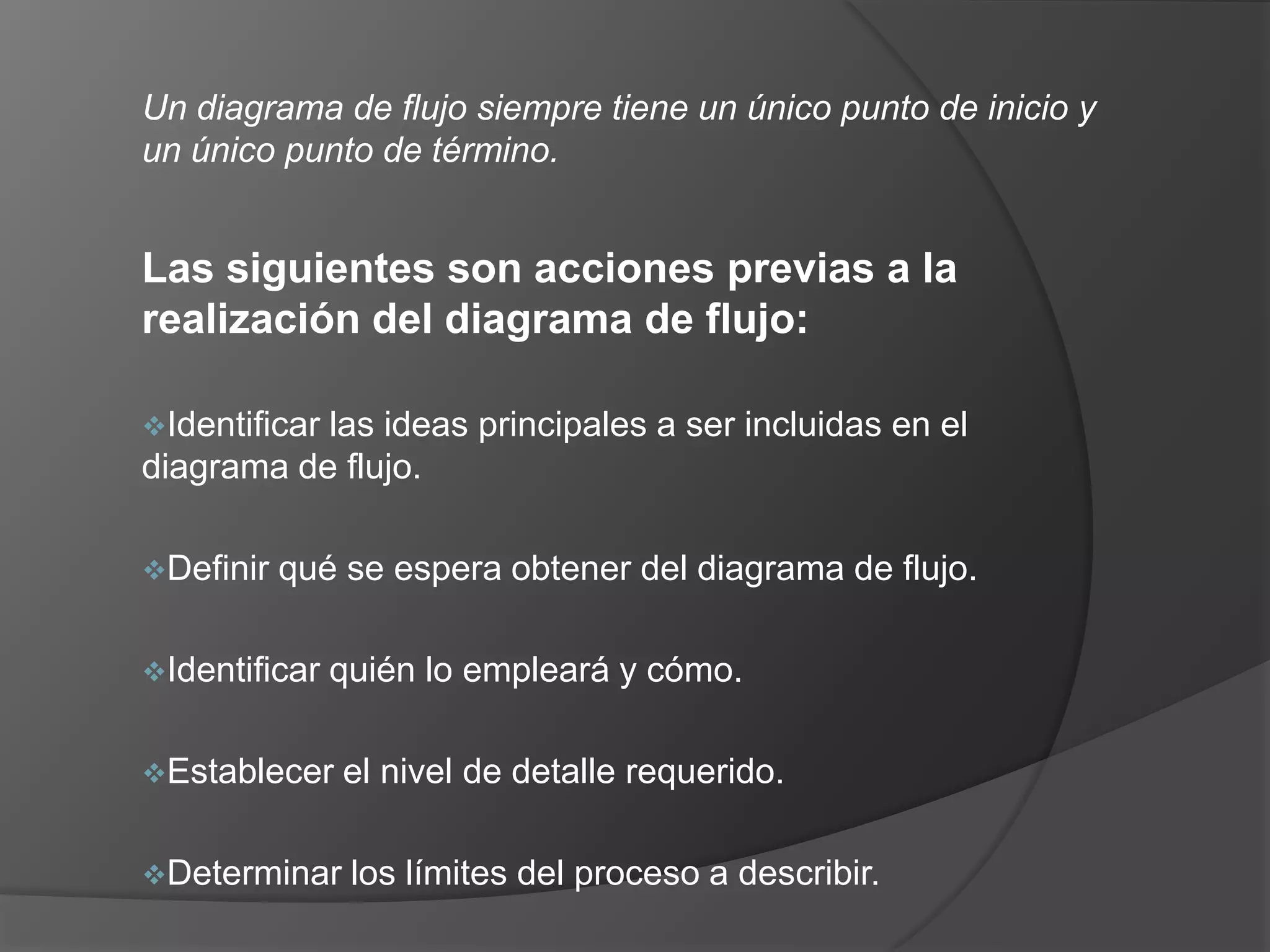 Un diagrama de flujo siempre tiene un único punto de inicio y
un único punto de término.


Las siguientes son acciones previas a la
realización del diagrama de flujo:

Identificar
           las ideas principales a ser incluidas en el
diagrama de flujo.

Definir   qué se espera obtener del diagrama de flujo.

Identificar   quién lo empleará y cómo.

Establecer    el nivel de detalle requerido.

Determinar     los límites del proceso a describir.
 