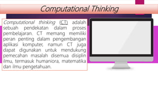 Computational Thinking
Computational thinking (CT) adalah
sebuah pendekatan dalam proses
pembelajaran. CT memang memiliki
peran penting dalam pengembangan
aplikasi komputer, namun CT juga
dapat digunakan untuk mendukung
pemecahan masalah disemua disiplin
ilmu, termasuk humaniora, matematika
dan ilmu pengetahuan.
 