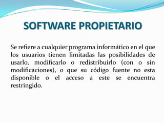 SOFTWARE PROPIETARIO
Se reﬁere a cualquier programa informático en el que
los usuarios tienen limitadas las posibilidades de
usarlo, modiﬁcarlo o redistribuirlo (con o sin
modiﬁcaciones), o que su código fuente no esta
disponible o el acceso a este se encuentra
restringido.

 