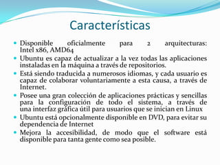 Características
 Disponible






oficialmente
para
2
arquitecturas:
Intel x86, AMD64
Ubuntu es capaz de actualizar a la vez todas las aplicaciones
instaladas en la máquina a través de repositorios.
Está siendo traducida a numerosos idiomas, y cada usuario es
capaz de colaborar voluntariamente a esta causa, a través de
Internet.
Posee una gran colección de aplicaciones prácticas y sencillas
para la configuración de todo el sistema, a través de
una interfaz gráfica útil para usuarios que se inician en Linux
Ubuntu está opcionalmente disponible en DVD, para evitar su
dependencia de Internet
Mejora la accesibilidad, de modo que el software está
disponible para tanta gente como sea posible.

 