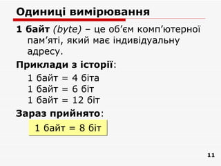 Одиниці вимірювання
1 байт (bytе) – це об’єм комп’ютерної
  пам’яті, який має індивідуальну
  адресу.
Приклади з історії:
  1 байт = 4 біта
  1 байт = 6 біт
  1 байт = 12 біт
Зараз прийнято:
   1 байт = 8 біт

                                        11
 