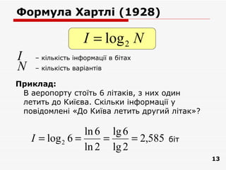 Формула Хартлі (1928)

                   I = log 2 N
I   – кількість інформації в бітах
N   – кількість варіантів

Приклад:
 В аеропорту стоїть 6 літаків, з них один
 летить до Киїєва. Скільки інформації у
 повідомлені «До Київа летить другий літак»?

                  ln 6 lg 6
    I = log 2 6 =     =     = 2,585   біт
                  ln 2 lg 2
                                               13
 