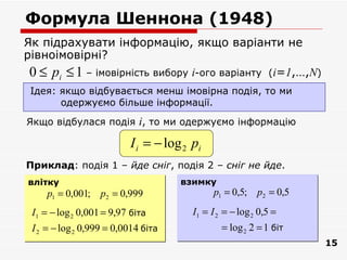 Формула Шеннона (1948)
Як підрахувати інформацію, якщо варіанти не
рівноімовірні?
 0 ≤ pi ≤ 1 – імовірність вибору i-ого варіанту (i=1,…,N)
 Ідея: якщо відбувається менш імовірна подія, то ми
       одержуємо більше інформації.

Якщо відбулася подія i, то ми одержуємо інформацію

                          I i = − log 2 pi
Приклад: подія 1 – йде сніг, подія 2 – сніг не йде.
влітку                               взимку
     p1 = 0,001; p2 = 0,999                   p1 = 0,5; p2 = 0,5
 I1 = − log 2 0,001 = 9,97 біта         I1 = I 2 = − log 2 0,5 =
 I 2 = − log 2 0,999 = 0,0014 біта              = log 2 2 = 1 біт
                                                                    15
 
