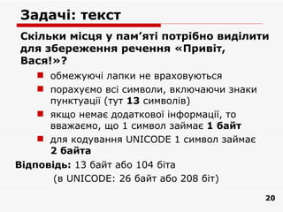Задачі: текст
Скільки місця у пам’яті потрібно виділити
для збереження речення «Привіт,
Вася!»?
     обмежуючі лапки не враховуються
     порахуємо всі символи, включаючи знаки
      пунктуації (тут 13 символів)
     якщо немає додаткової інформації, то
      вважаємо, що 1 символ займає 1 байт
     для кодування UNICODE 1 символ займає
      2 байта
Відповідь: 13 байт або 104 біта
       (в UNICODE: 26 байт або 208 біт)
                                               20
 